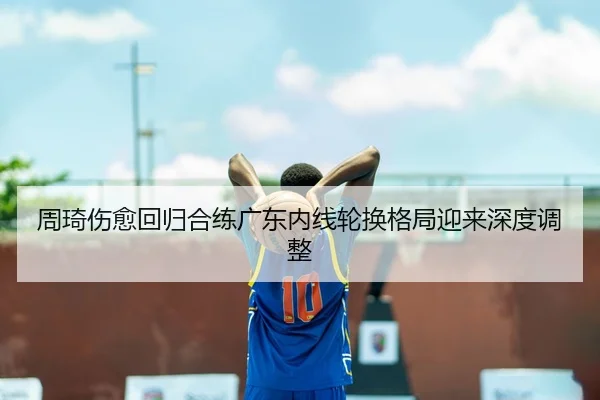 周琦伤愈回归合练广东内线轮换格局迎来深度调整