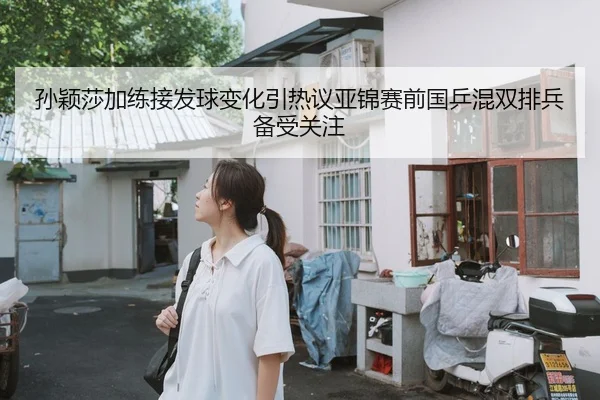 孙颖莎加练接发球变化引热议亚锦赛前国乒混双排兵备受关注