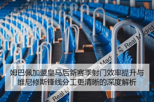 姆巴佩加盟皇马后新赛季射门效率提升与维尼修斯锋线分工更清晰的深度解析